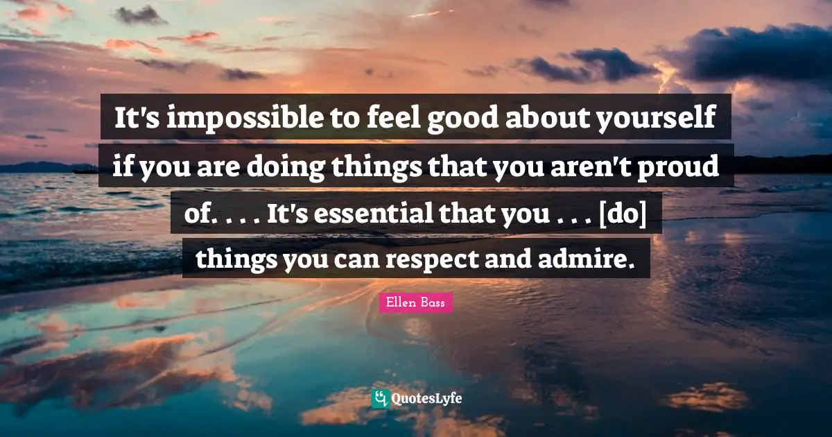 It's impossible to feel good about yourself if you are doing things that you aren't proud of. . . . It's essential that you . . . [do] things you can respect and admire.