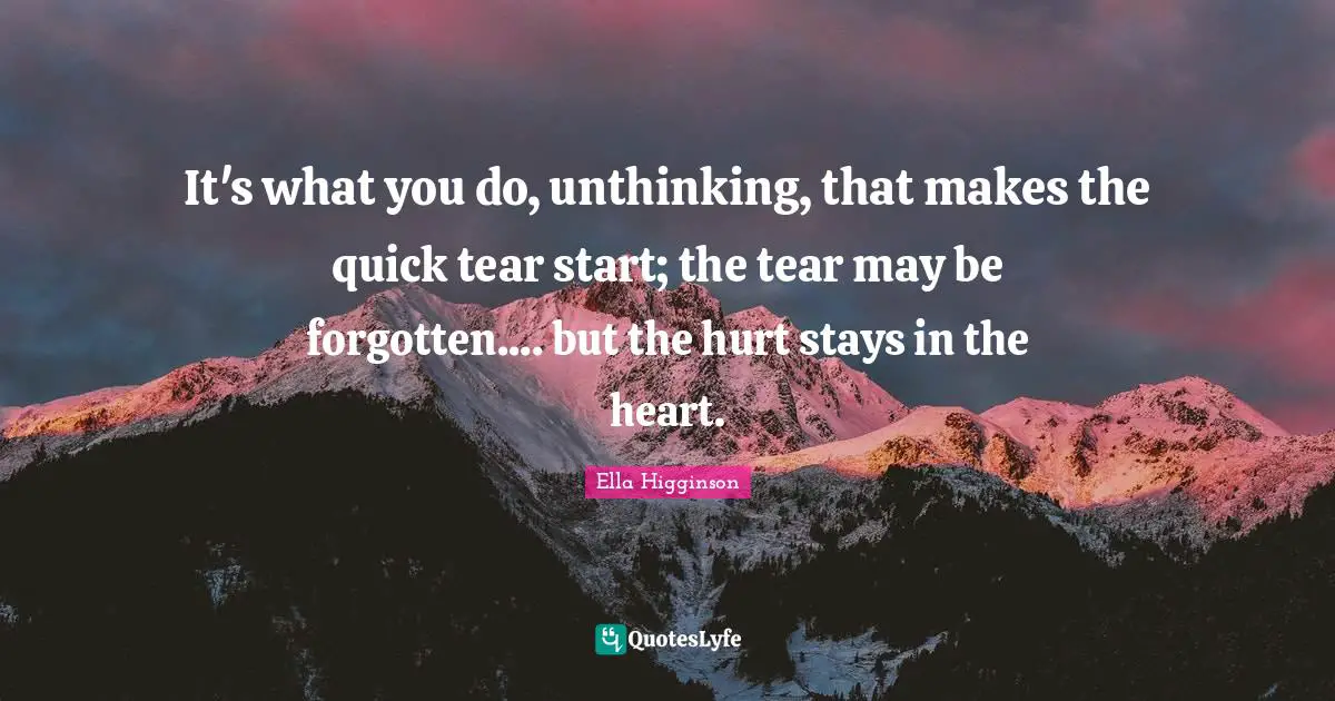 It's what you do, unthinking, that makes the quick tear start; the tear may be forgotten.... but the hurt stays in the heart.