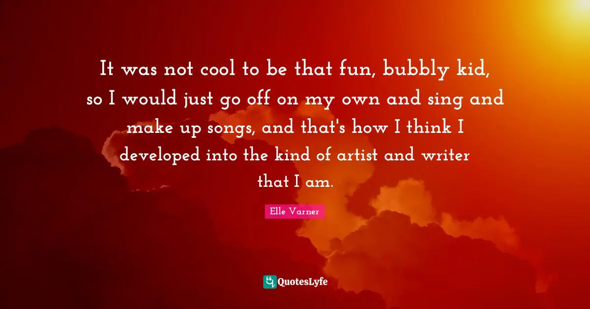 It was not cool to be that fun, bubbly kid, so I would just go off on my own and sing and make up songs, and that's how I think I developed into the kind of artist and writer that I am.
