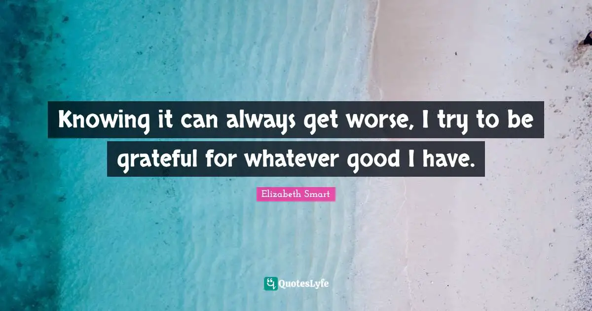 Knowing it can always get worse, I try to be grateful for whatever good I have.