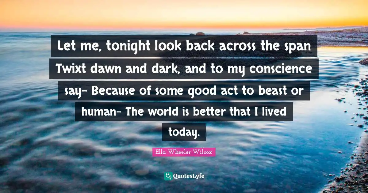 Let me, tonight look back across the span Twixt dawn and dark, and to my conscience say- Because of some good act to beast or human- The world is better that I lived today.