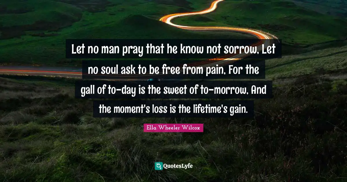 Let no man pray that he know not sorrow, Let no soul ask to be free from pain, For the gall of to-day is the sweet of to-morrow, And the moment's loss is the lifetime's gain.