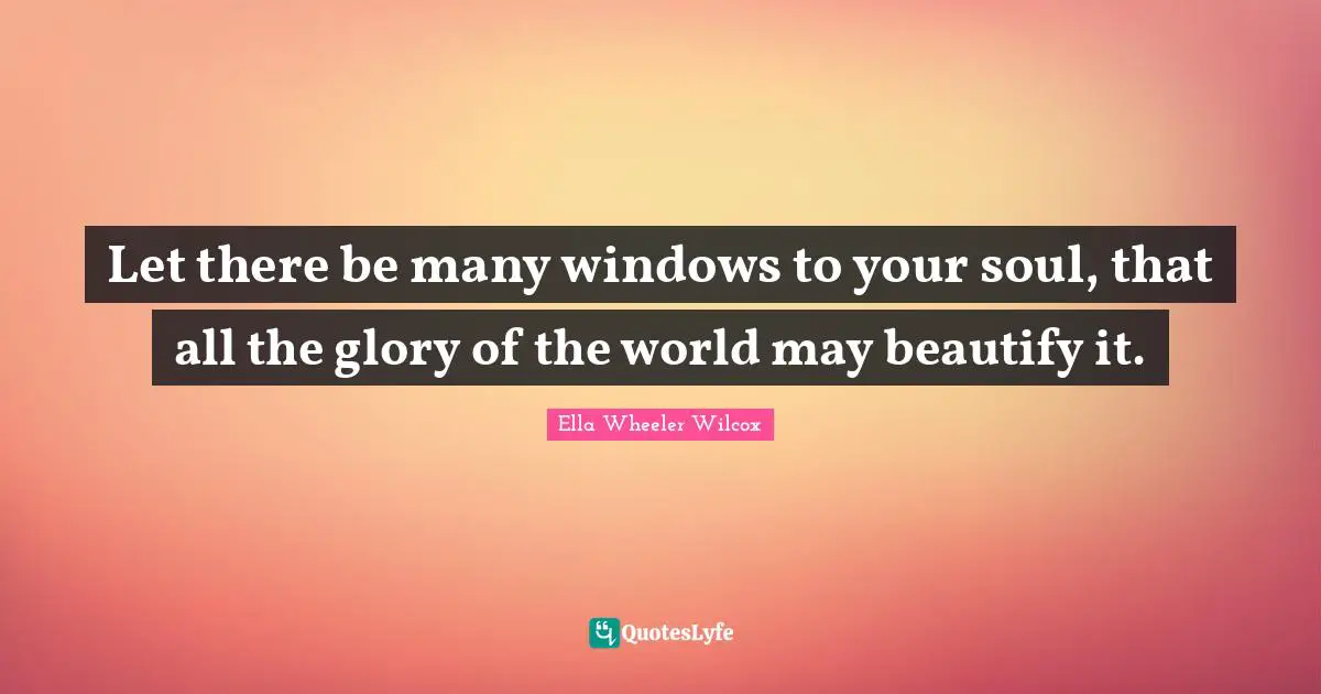 Let there be many windows to your soul, that all the glory of the world may beautify it.