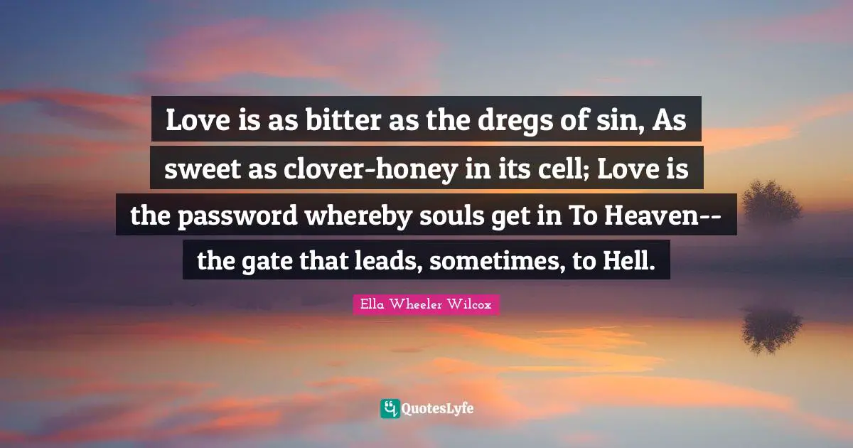 Love is as bitter as the dregs of sin, As sweet as clover-honey in its cell; Love is the password whereby souls get in To Heaven--the gate that leads, sometimes, to Hell.