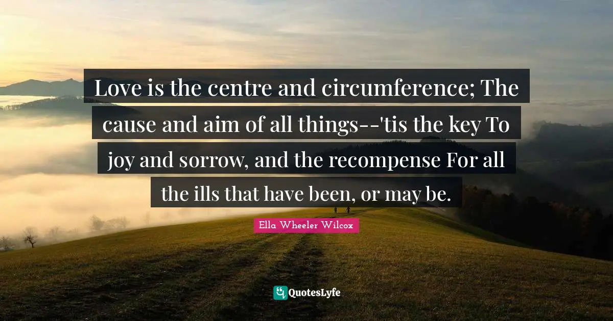 Love is the centre and circumference; The cause and aim of all things--'tis the key To joy and sorrow, and the recompense For all the ills that have been, or may be.