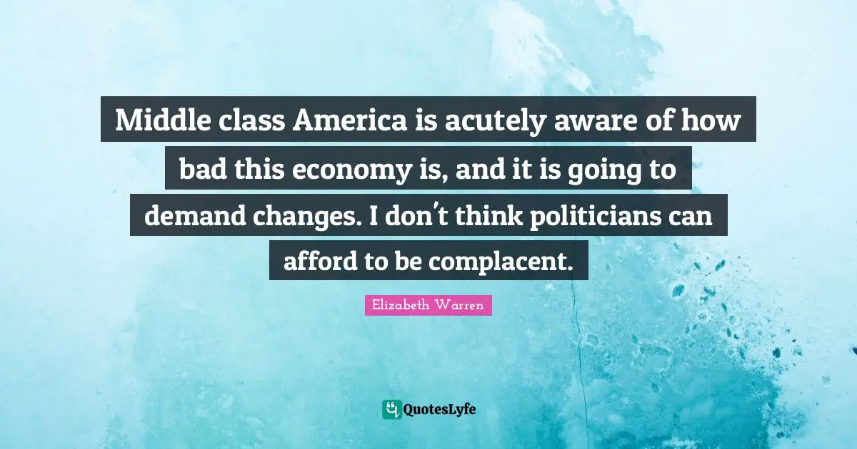 Elizabeth Warren Quotes: "Middle class America is acutely aware of how bad this economy is, and it is going to demand changes. I don't think politicians can afford to be complacent."