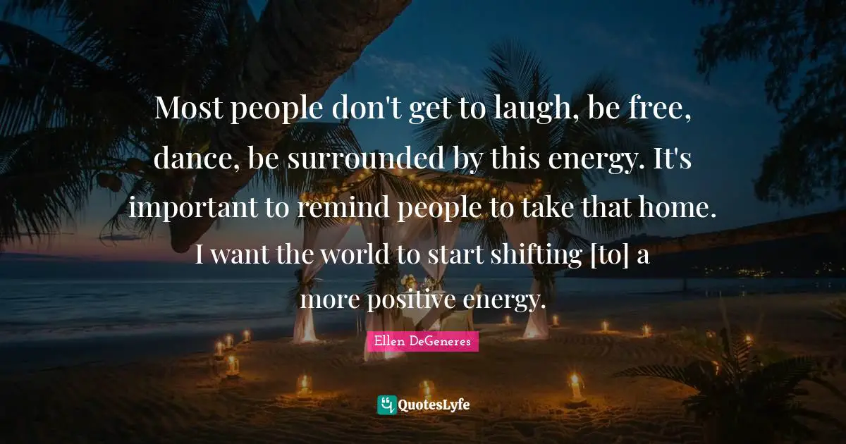 Most people don't get to laugh, be free, dance, be surrounded by this energy. It's important to remind people to take that home. I want the world to start shifting [to] a more positive energy.