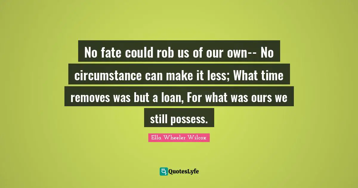 No fate could rob us of our own-- No circumstance can make it less; What time removes was but a loan, For what was ours we still possess.
