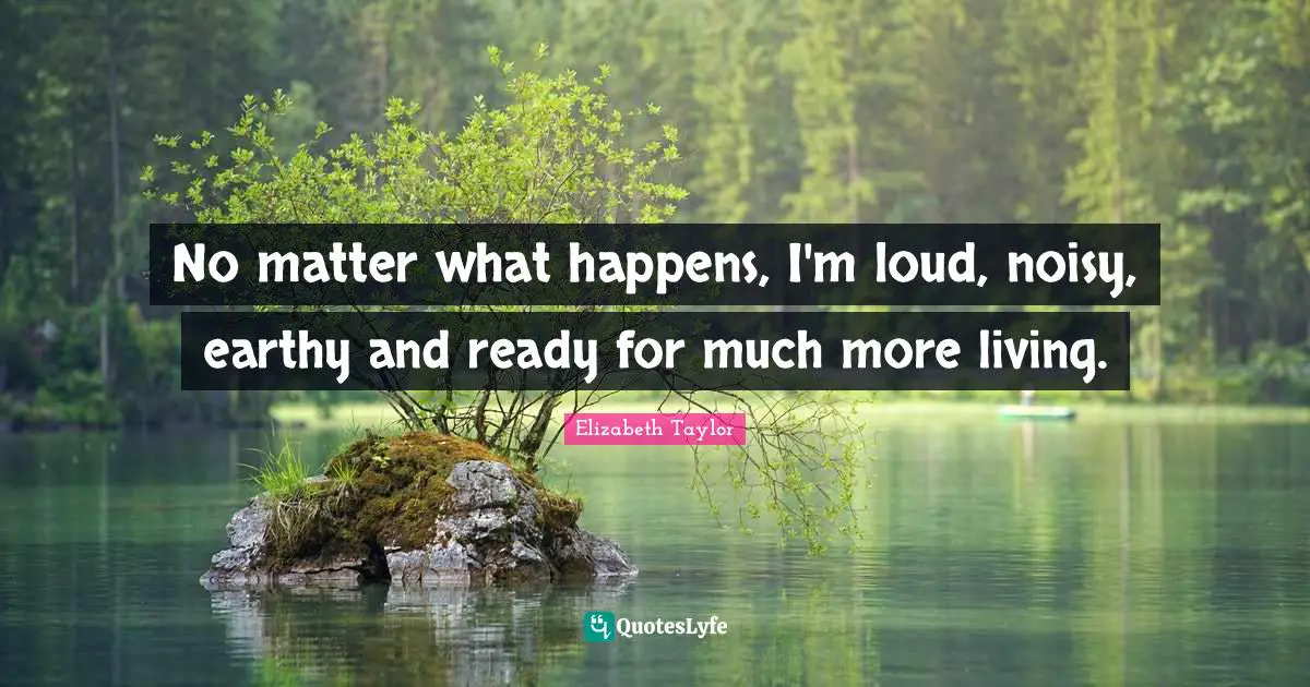 No matter what happens, I'm loud, noisy, earthy and ready for much more living.
