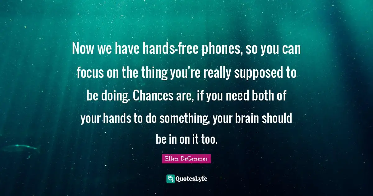Now we have hands-free phones, so you can focus on the thing you're really supposed to be doing. Chances are, if you need both of your hands to do something, your brain should be in on it too.