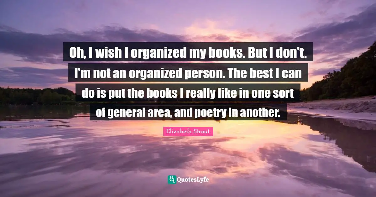 Oh, I wish I organized my books. But I don't. I'm not an organized person. The best I can do is put the books I really like in one sort of general area, and poetry in another.