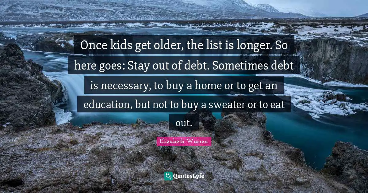 Elizabeth Warren Quotes: "Once kids get older, the list is longer. So here goes: Stay out of debt. Sometimes debt is necessary, to buy a home or to get an education, but not to buy a sweater or to eat out."