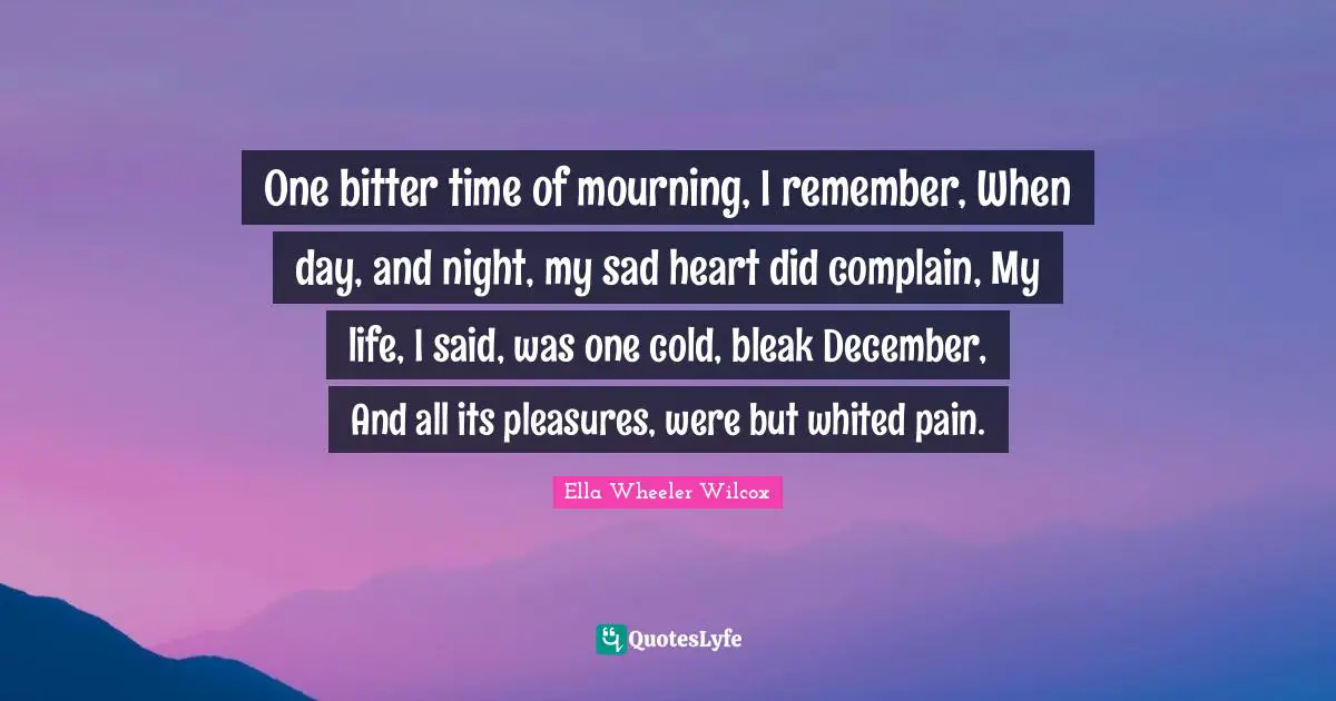 One bitter time of mourning, I remember, When day, and night, my sad heart did complain, My life, I said, was one cold, bleak December, And all its pleasures, were but whited pain.