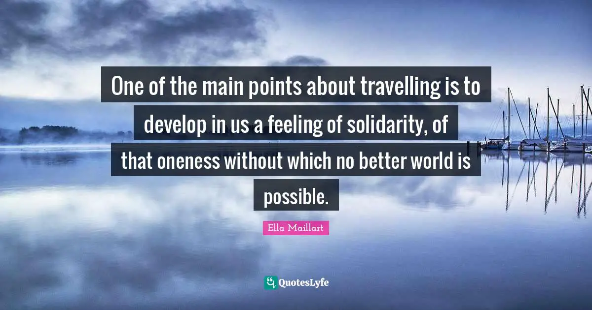 Ella Maillart Quotes: "One of the main points about travelling is to develop in us a feeling of solidarity, of that oneness without which no better world is possible."