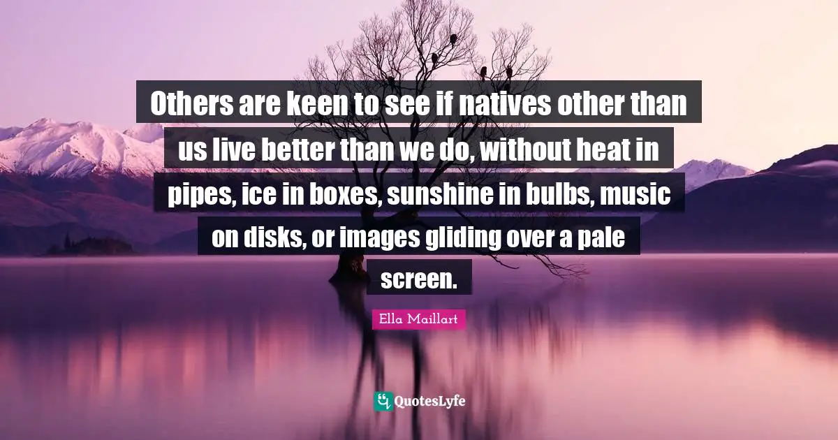 Ella Maillart Quotes: "Others are keen to see if natives other than us live better than we do, without heat in pipes, ice in boxes, sunshine in bulbs, music on disks, or images gliding over a pale screen."