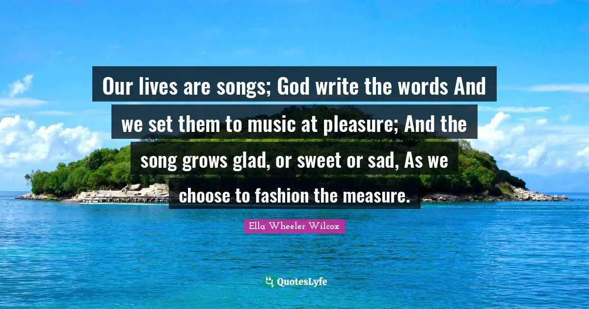 Our lives are songs; God write the words And we set them to music at pleasure; And the song grows glad, or sweet or sad, As we choose to fashion the measure.