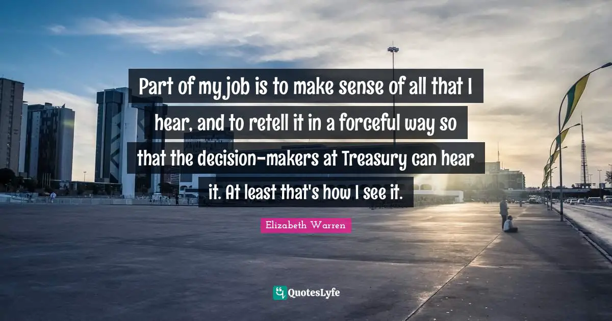 Elizabeth Warren Quotes: "Part of my job is to make sense of all that I hear, and to retell it in a forceful way so that the decision-makers at Treasury can hear it. At least that's how I see it."