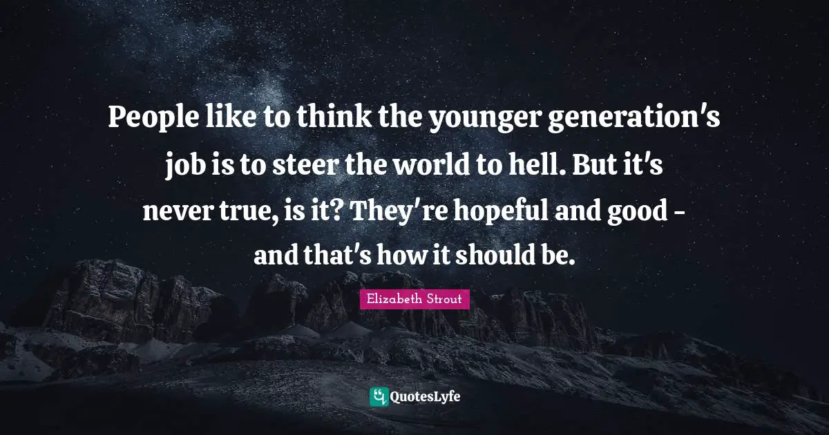People like to think the younger generation's job is to steer the world to hell. But it's never true, is it? They're hopeful and good - and that's how it should be.