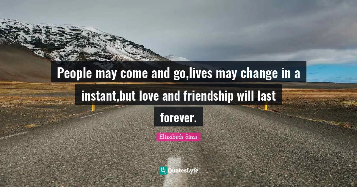 People may come and go,lives may change in a instant,but love and friendship will last forever.