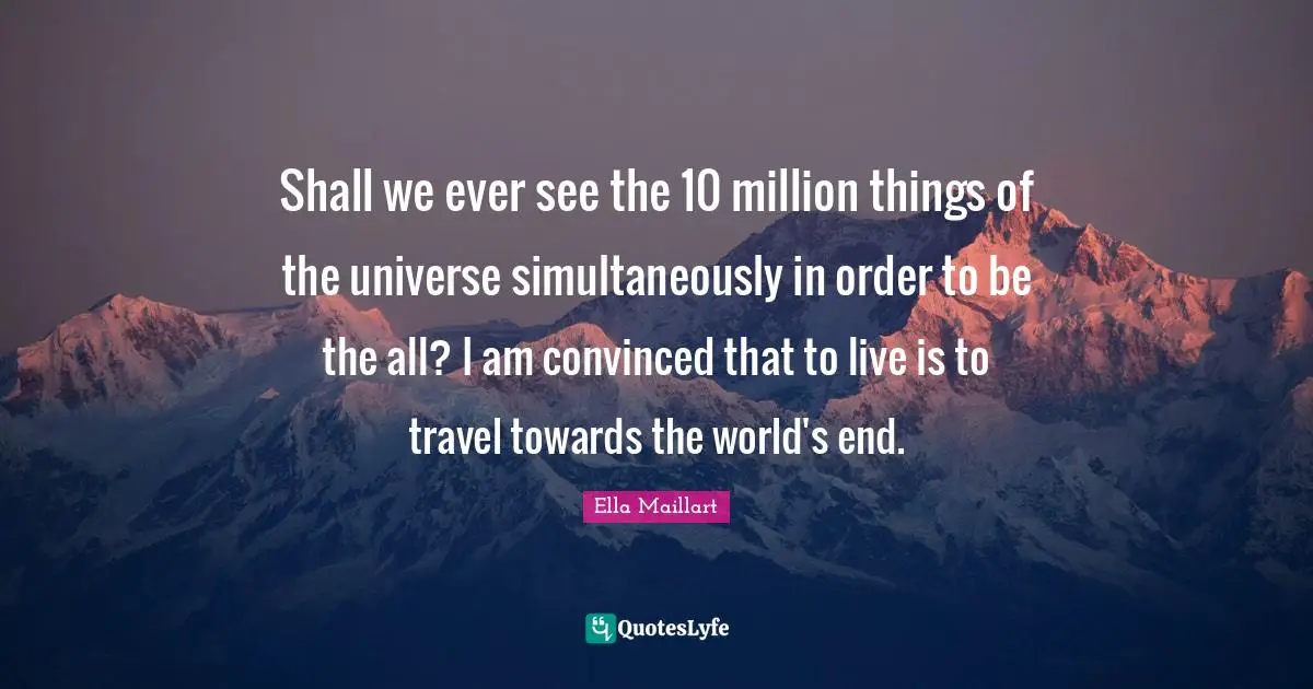Ella Maillart Quotes: "Shall we ever see the 10 million things of the universe simultaneously in order to be the all? I am convinced that to live is to travel towards the world's end."