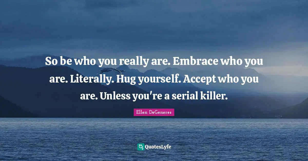 So be who you really are. Embrace who you are. Literally. Hug yourself. Accept who you are. Unless you're a serial killer.