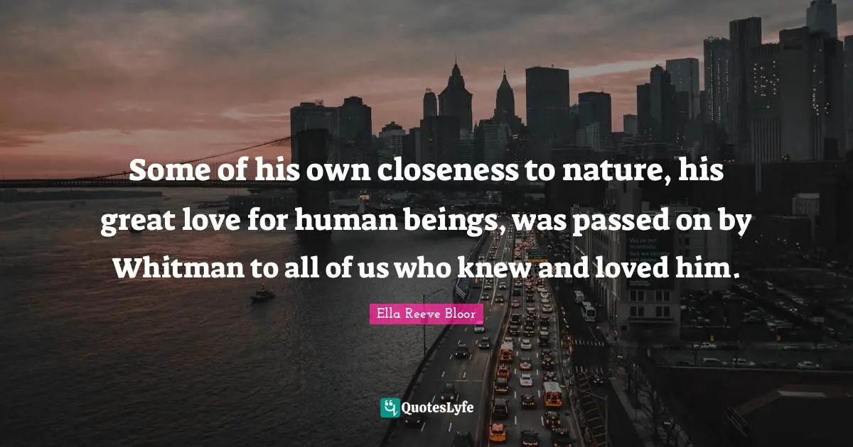 Some of his own closeness to nature, his great love for human beings, was passed on by Whitman to all of us who knew and loved him.