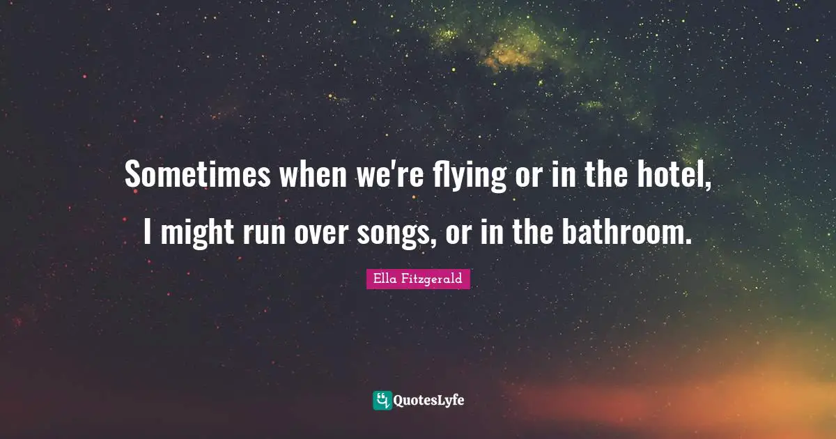 Sometimes when we're flying or in the hotel, I might run over songs, or in the bathroom.