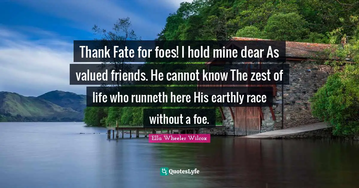 Thank Fate for foes! I hold mine dear As valued friends. He cannot know The zest of life who runneth here His earthly race without a foe.