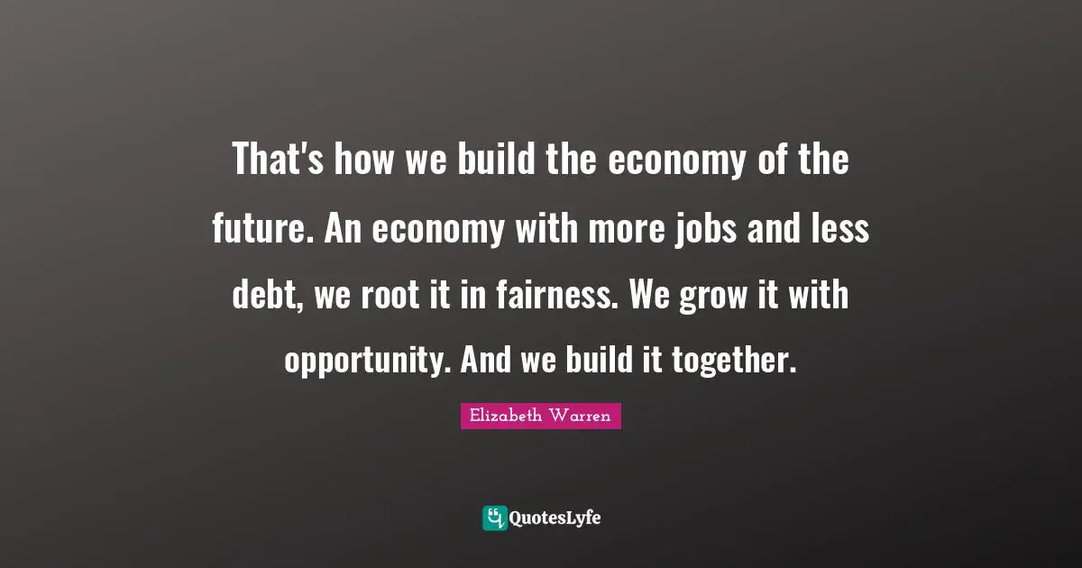 Elizabeth Warren Quotes: "That's how we build the economy of the future. An economy with more jobs and less debt, we root it in fairness. We grow it with opportunity. And we build it together."