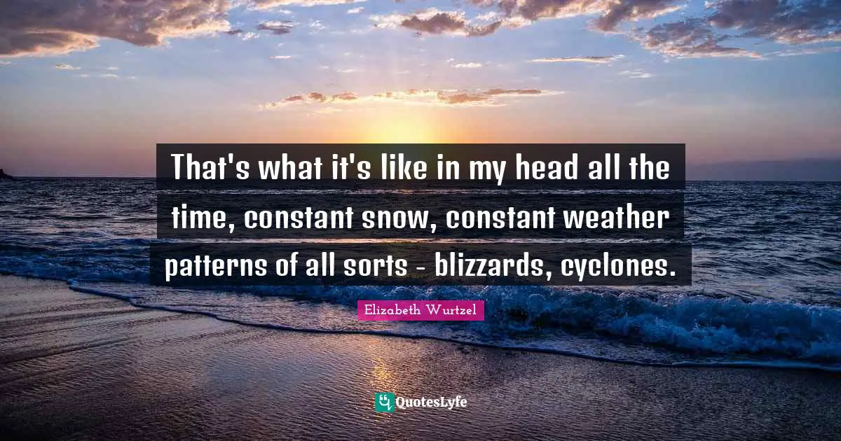 Elizabeth Wurtzel Quotes: "That's what it's like in my head all the time, constant snow, constant weather patterns of all sorts - blizzards, cyclones."