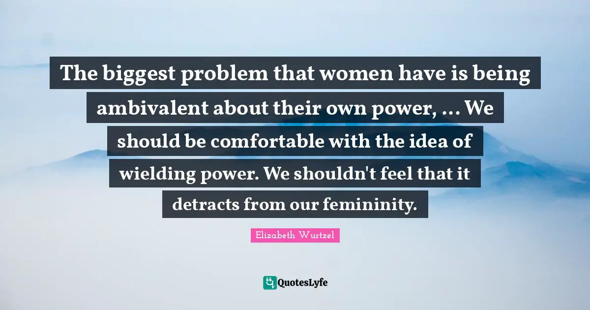 Elizabeth Wurtzel Quotes: "The biggest problem that women have is being ambivalent about their own power, ... We should be comfortable with the idea of wielding power. We shouldn't feel that it detracts from our femininity."