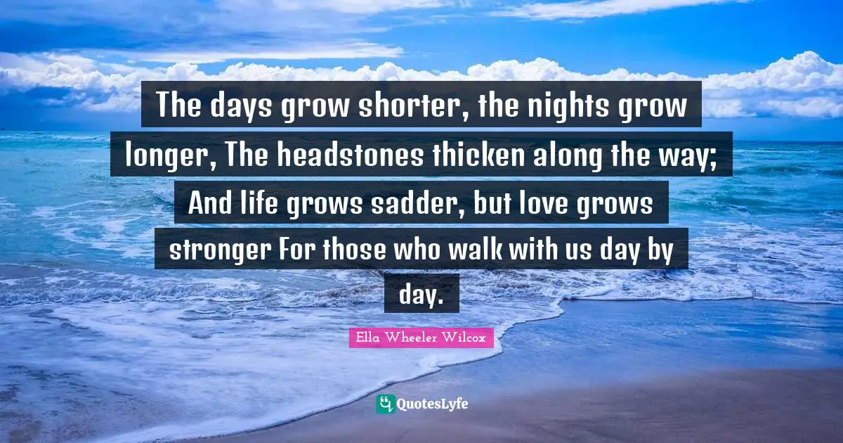 The days grow shorter, the nights grow longer, The headstones thicken along the way; And life grows sadder, but love grows stronger For those who walk with us day by day.
