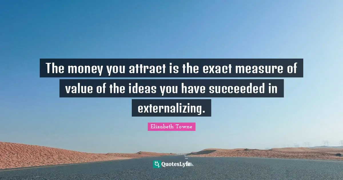 The money you attract is the exact measure of value of the ideas you have succeeded in externalizing.