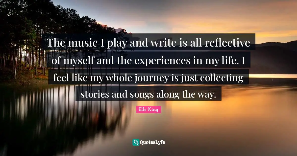 The music I play and write is all reflective of myself and the experiences in my life. I feel like my whole journey is just collecting stories and songs along the way.