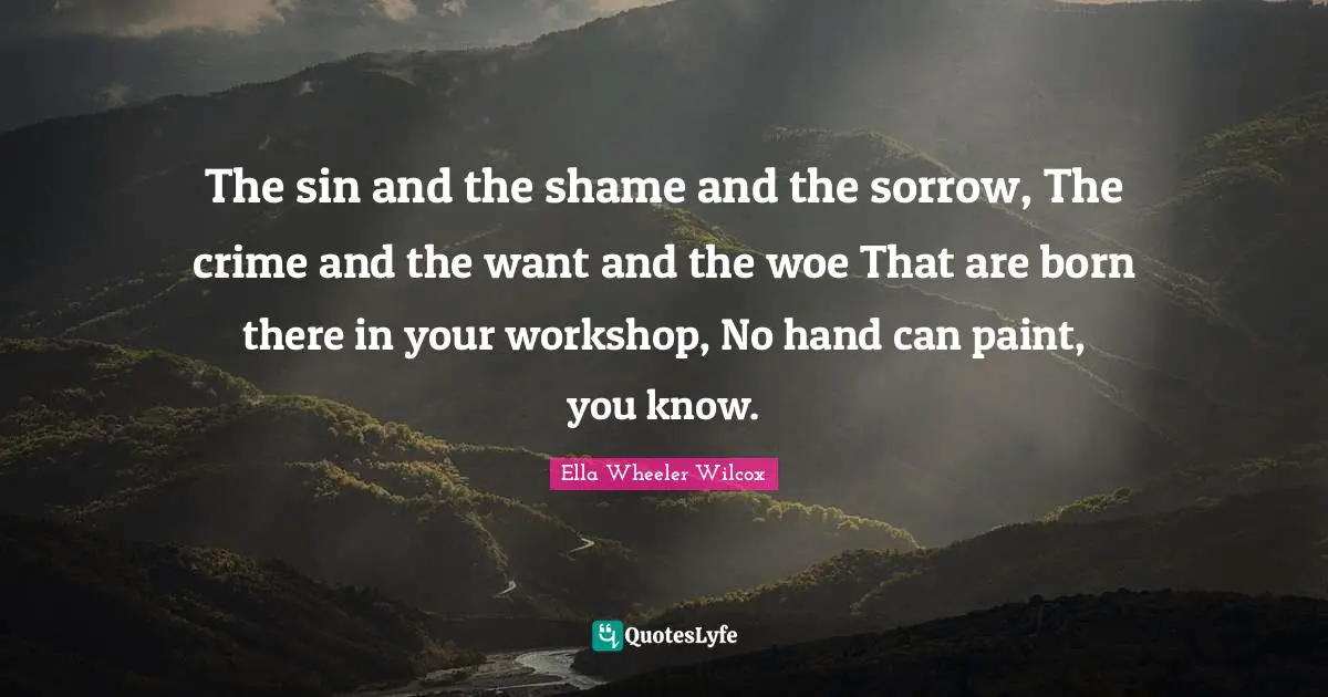 The sin and the shame and the sorrow, The crime and the want and the woe That are born there in your workshop, No hand can paint, you know.