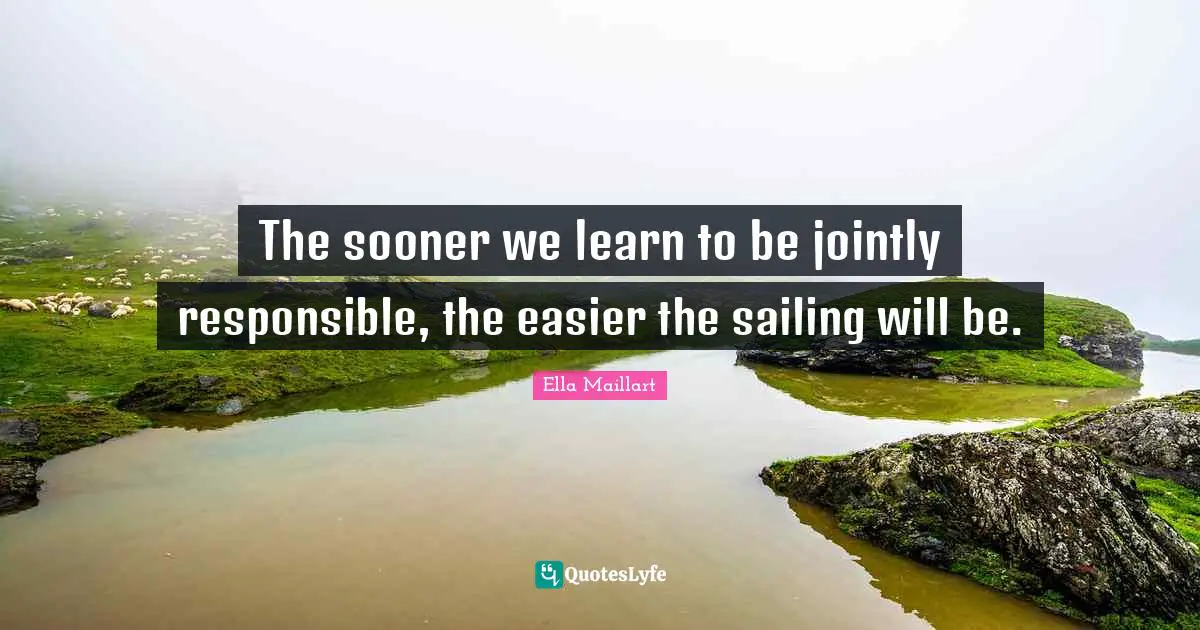 Ella Maillart Quotes: "The sooner we learn to be jointly responsible, the easier the sailing will be."