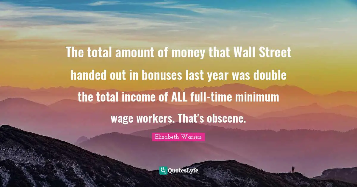 Elizabeth Warren Quotes: "The total amount of money that Wall Street handed out in bonuses last year was double the total income of ALL full-time minimum wage workers. That's obscene."