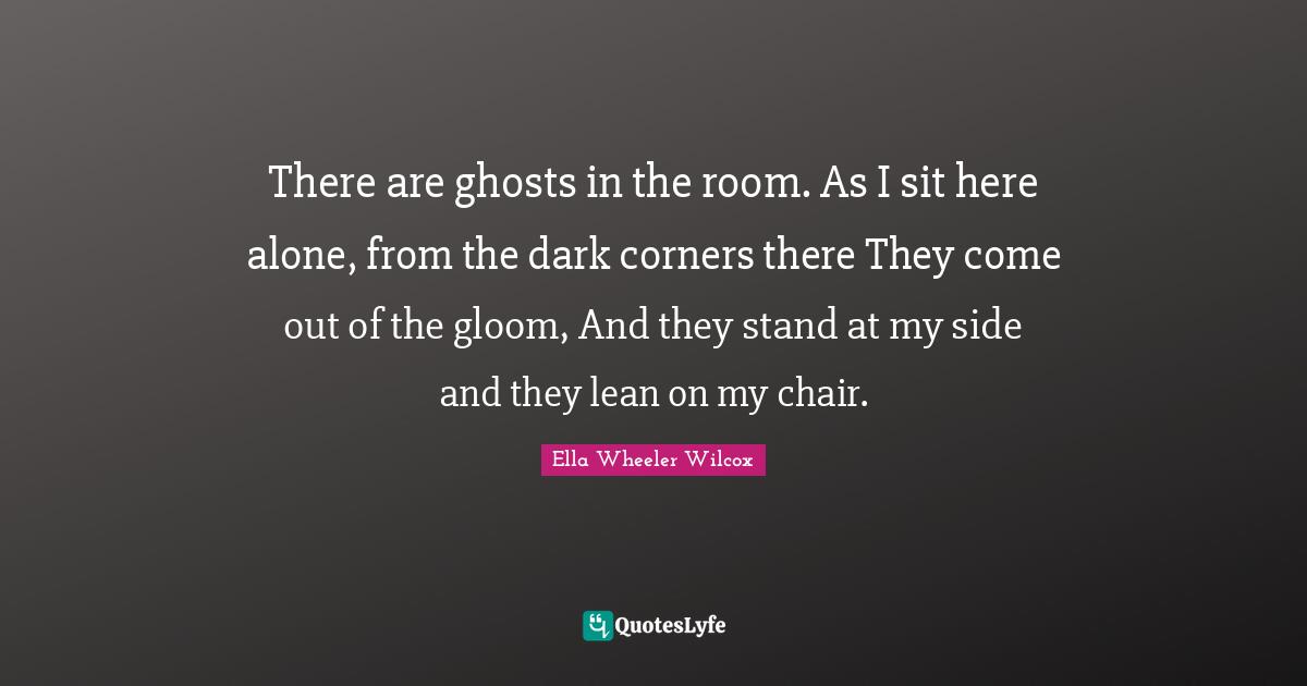 There are ghosts in the room. As I sit here alone, from the dark corners there They come out of the gloom, And they stand at my side and they lean on my chair.