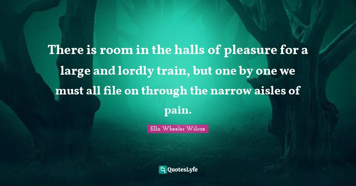 There is room in the halls of pleasure for a large and lordly train, but one by one we must all file on through the narrow aisles of pain.