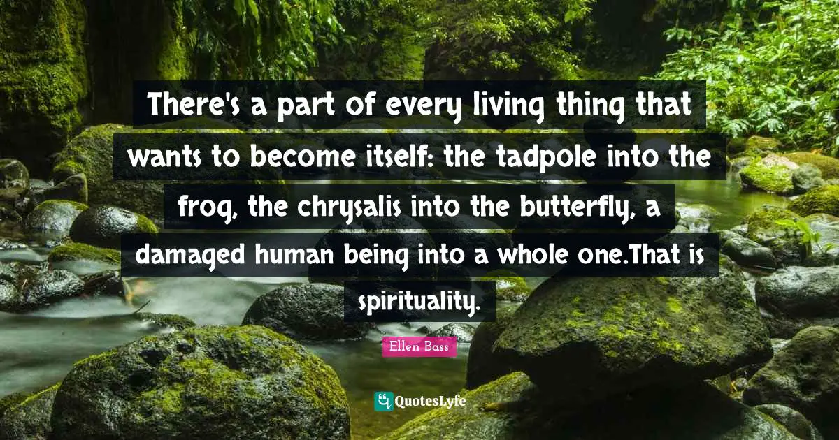 There's a part of every living thing that wants to become itself: the tadpole into the frog, the chrysalis into the butterfly, a damaged human being into a whole one.That is spirituality.