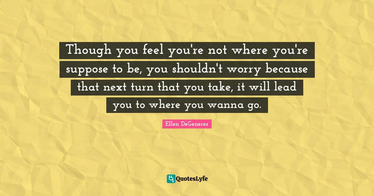 Though you feel you're not where you're suppose to be, you shouldn't worry because that next turn that you take, it will lead you to where you wanna go.