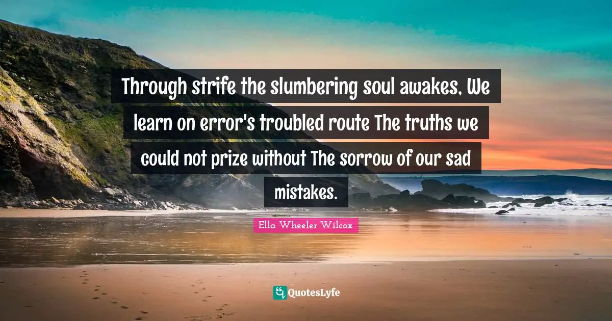 Through strife the slumbering soul awakes, We learn on error's troubled route The truths we could not prize without The sorrow of our sad mistakes.