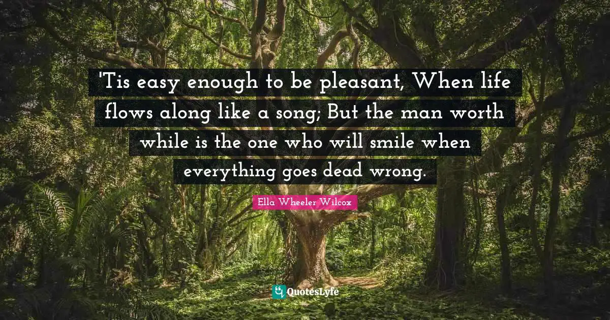 'Tis easy enough to be pleasant, When life flows along like a song; But the man worth while is the one who will smile when everything goes dead wrong.