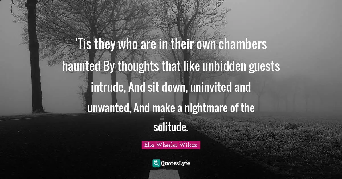 'Tis they who are in their own chambers haunted By thoughts that like unbidden guests intrude, And sit down, uninvited and unwanted, And make a nightmare of the solitude.