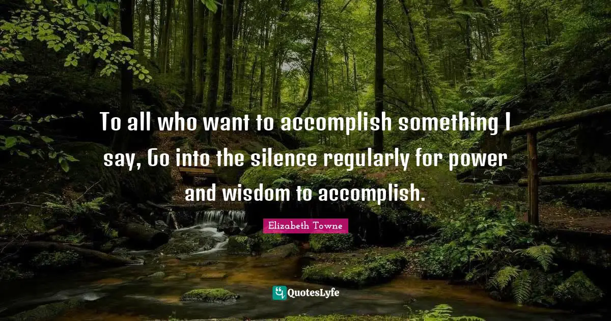 To all who want to accomplish something I say, Go into the silence regularly for power and wisdom to accomplish.