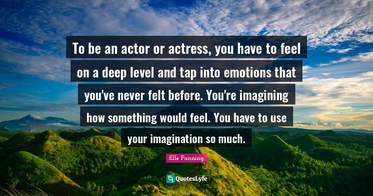 To be an actor or actress, you have to feel on a deep level and tap into emotions that you've never felt before. You're imagining how something would feel. You have to use your imagination so much.