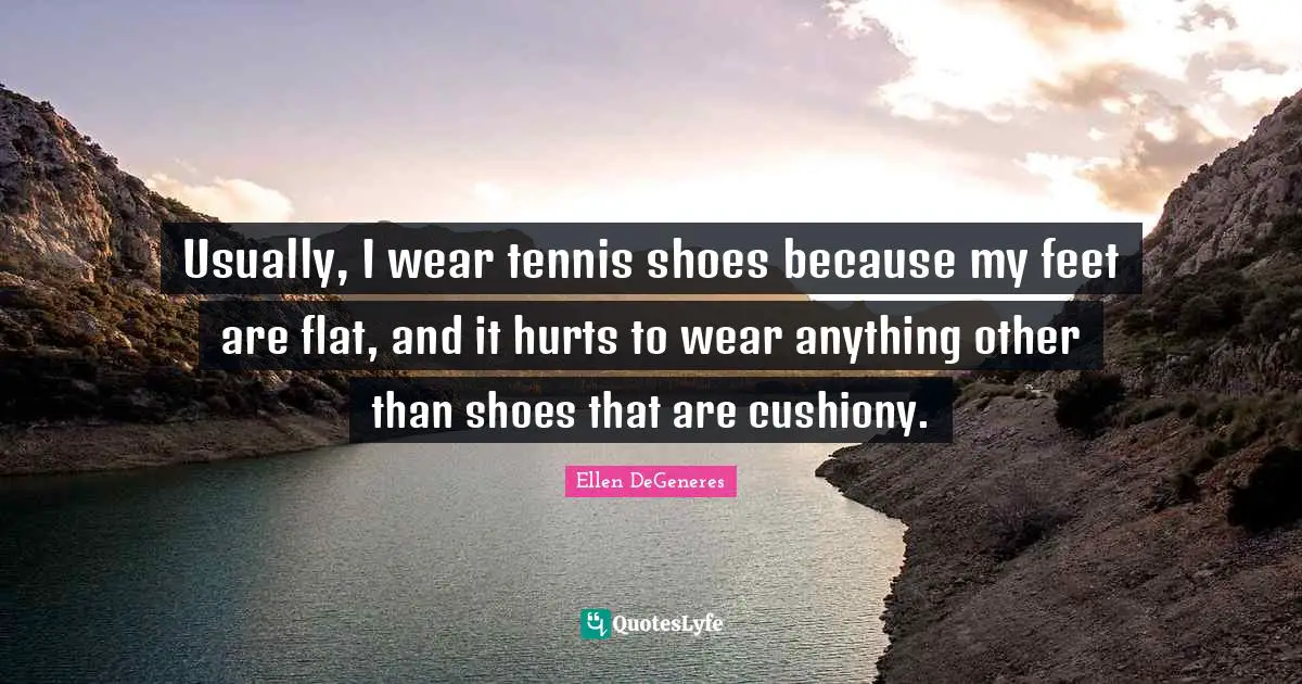 Usually, I wear tennis shoes because my feet are flat, and it hurts to wear anything other than shoes that are cushiony.
