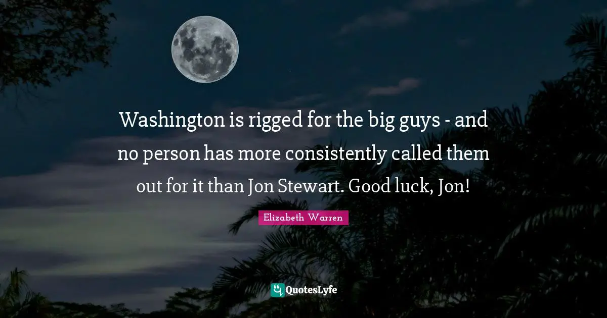 Elizabeth Warren Quotes: "Washington is rigged for the big guys - and no person has more consistently called them out for it than Jon Stewart. Good luck, Jon!"
