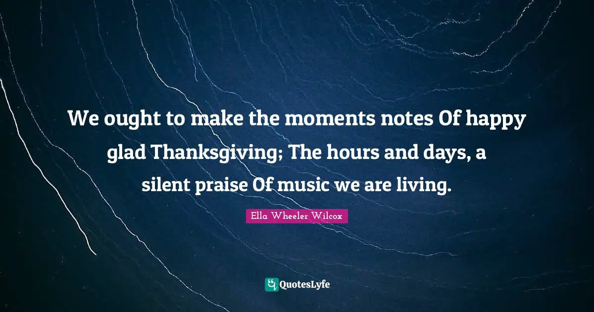 We ought to make the moments notes Of happy glad Thanksgiving; The hours and days, a silent praise Of music we are living.