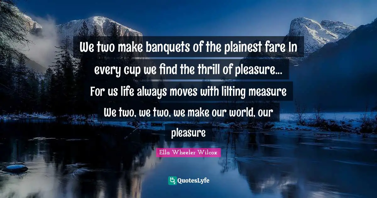 We two make banquets of the plainest fare In every cup we find the thrill of pleasure... For us life always moves with lilting measure We two, we two, we make our world, our pleasure
